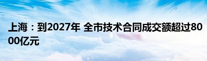 上海：到2027年 全市技术合同成交额超过8000亿元