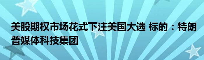 美股期权市场花式下注美国大选 标的:特朗普媒体科技集团