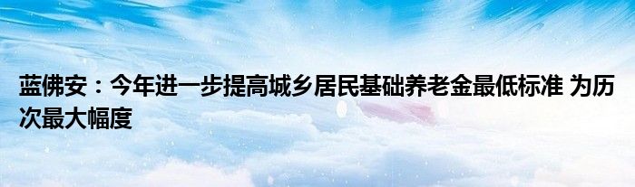 蓝佛安:今年进一步提高城乡居民基础养老金最低标准 为历次最大幅度