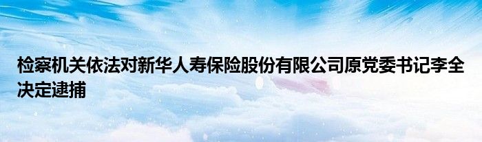检察机关依法对新华人寿保险股份有限公司原党委书记李全决定逮捕