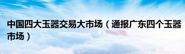 中国四大玉器交易大市场(通报广东四个玉器市场)