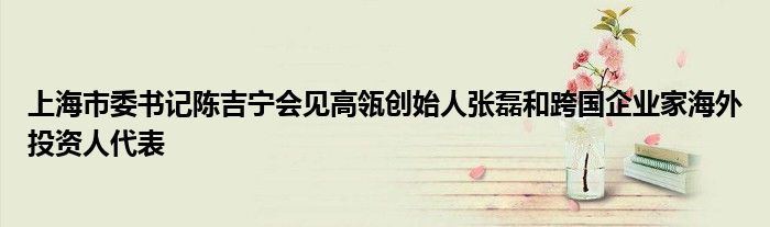 上海市委书记陈吉宁会见高瓴创始人张磊和跨国企业家海外投资人代表
