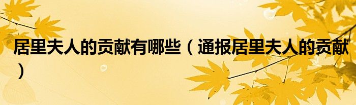 居里夫人的贡献有哪些(通报居里夫人的贡献)