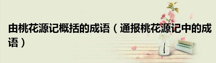 由桃花源记概括的成语(通报桃花源记中的成语)