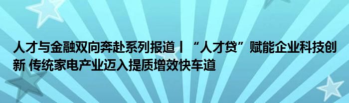 人才与金融双向奔赴系列报道丨“人才贷”赋能企业科技创新 传统家电产业迈入提质增效快车道