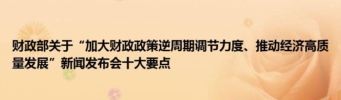 财政部关于“加大财政政策逆周期调节力度、推动经济高质量发展”新闻发布会十大要点
