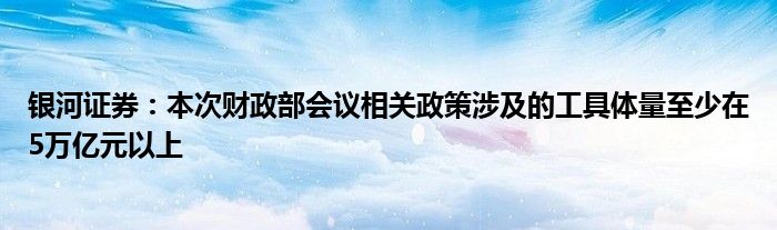 银河证券:本次财政部会议相关政策涉及的工具体量至少在5万亿元以上