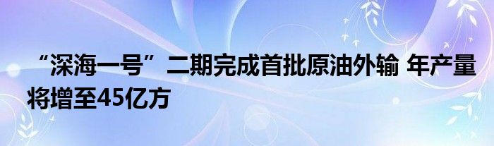 “深海一号”二期完成首批原油外输 年产量将增至45亿方