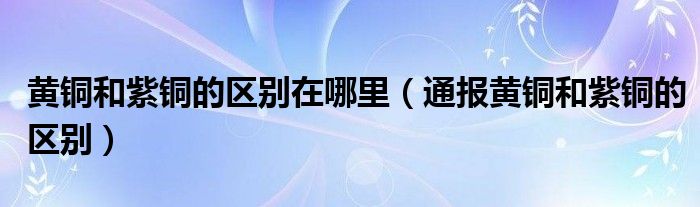 黄铜和紫铜的区别在哪里(通报黄铜和紫铜的区别)