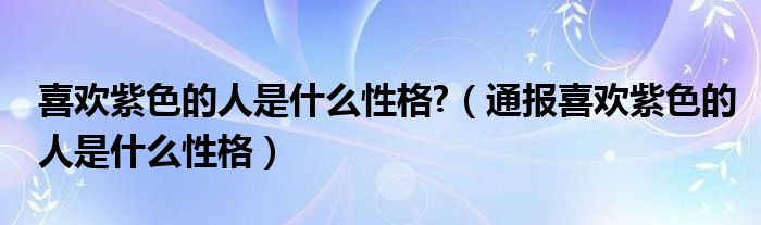 喜欢紫色的人是什么性格?(通报喜欢紫色的人是什么性格)