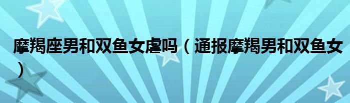 摩羯座男和双鱼女虐吗(通报摩羯男和双鱼女)