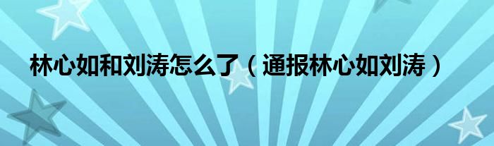 林心如和刘涛怎么了(通报林心如刘涛)
