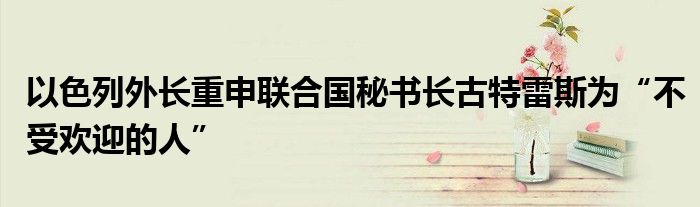 以色列外长重申联合国秘书长古特雷斯为“不受欢迎的人”