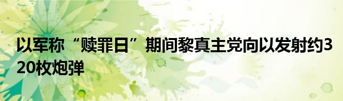 以军称“赎罪日”期间黎真主党向以发射约320枚炮弹