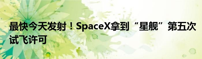 最快今天发射!SpaceX拿到“星舰”第五次试飞许可