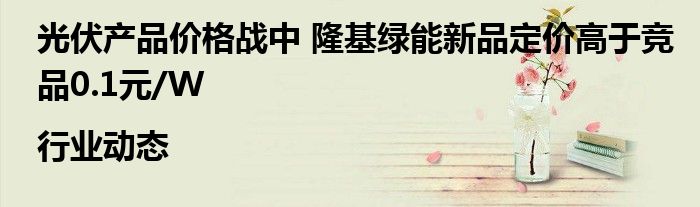 光伏产品价格战中 隆基绿能新品定价高于竞品0.1元/W|行业动态