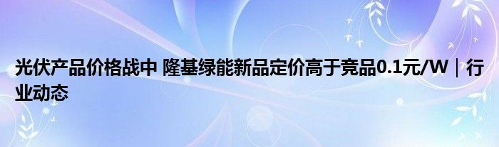 光伏产品价格战中 隆基绿能新品定价高于竞品0.1元/W|行业动态