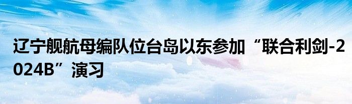 辽宁舰航母编队位台岛以东参加“联合利剑-2024B”演习