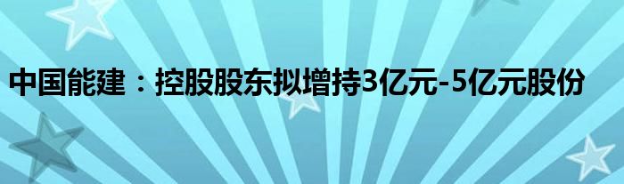 中国能建:控股股东拟增持3亿元-5亿元股份