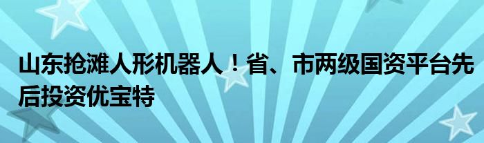 山东抢滩人形机器人!省、市两级国资平台先后投资优宝特