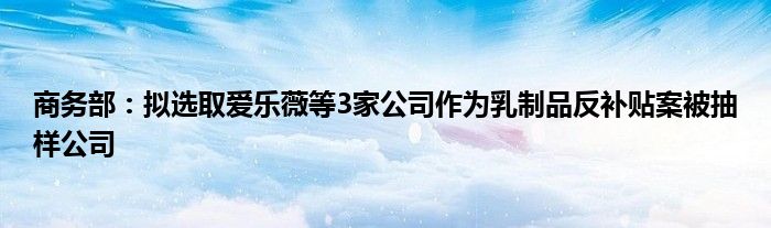 商务部:拟选取爱乐薇等3家公司作为乳制品反补贴案被抽样公司