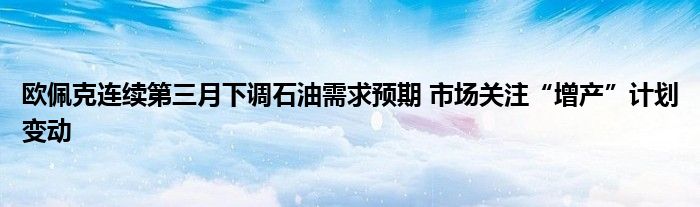 欧佩克连续第三月下调石油需求预期 市场关注“增产”计划变动