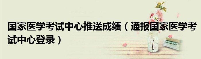 国家医学考试中心推送成绩(通报国家医学考试中心登录)