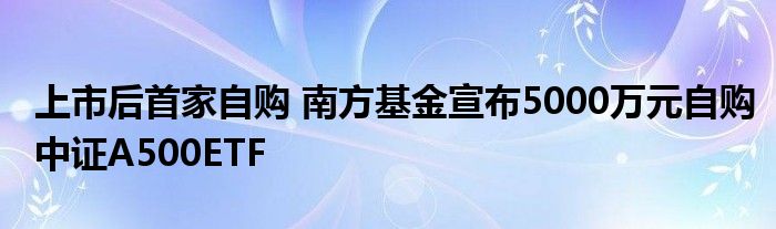 上市后首家自购 南方基金宣布5000万元自购中证A500ETF