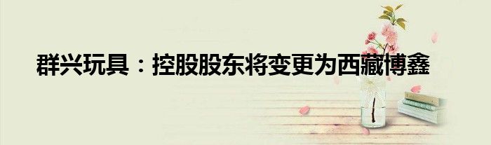 群兴玩具:控股股东将变更为西藏博鑫