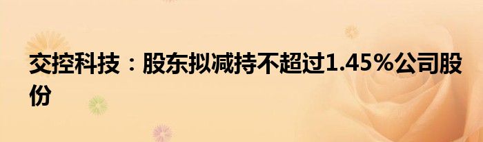 交控科技:股东拟减持不超过1.45%公司股份