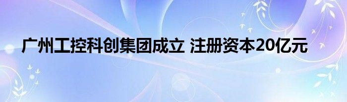 广州工控科创集团成立 注册资本20亿元