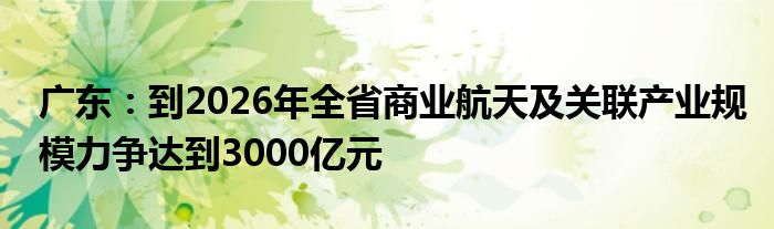 广东:到2026年全省商业航天及关联产业规模力争达到3000亿元