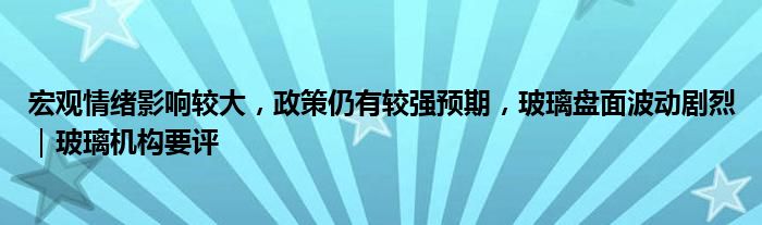 宏观情绪影响较大,政策仍有较强预期,玻璃盘面波动剧烈|玻璃机构要评