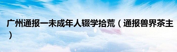 广州通报一未成年人辍学拾荒（通报兽界茶主）