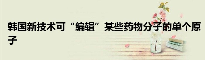 韩国新技术可“编辑”某些药物分子的单个原子