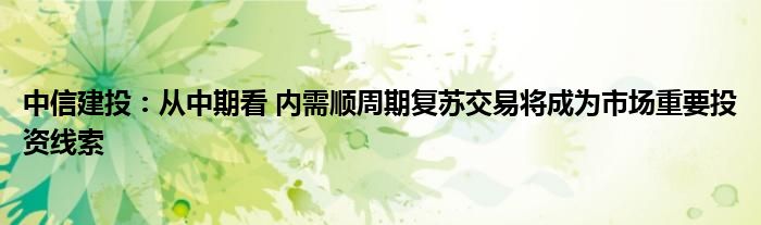 中信建投:从中期看 内需顺周期复苏交易将成为市场重要投资线索