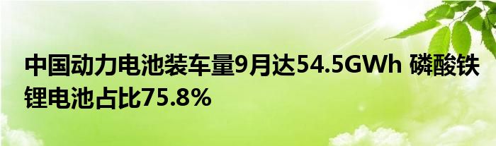 中国动力电池装车量9月达54.5GWh 磷酸铁锂电池占比75.8%