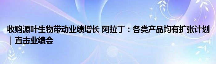 收购源叶生物带动业绩增长 阿拉丁:各类产品均有扩张计划|直击业绩会
