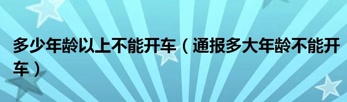 多少年龄以上不能开车(通报多大年龄不能开车)