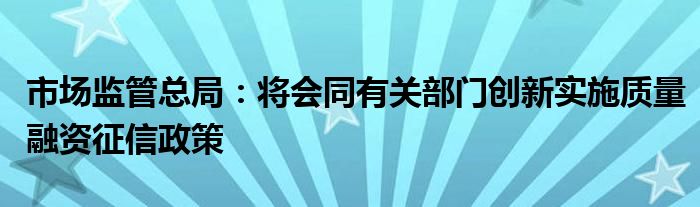 市场监管总局:将会同有关部门创新实施质量融资征信政策