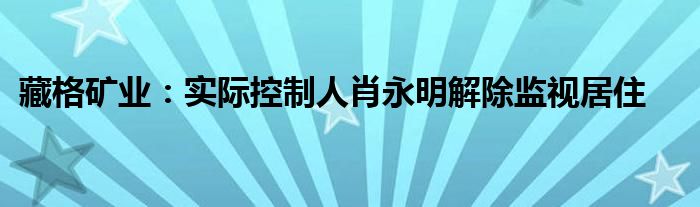 藏格矿业:实际控制人肖永明解除监视居住