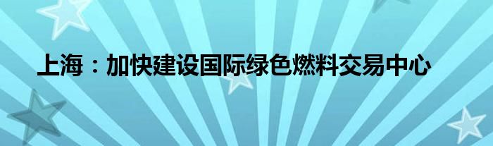上海:加快建设国际绿色燃料交易中心