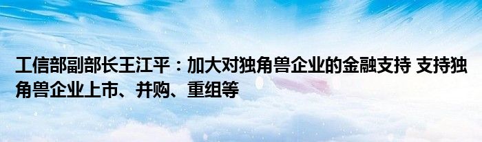 工信部副部长王江平:加大对独角兽企业的金融支持 支持独角兽企业上市、并购、重组等