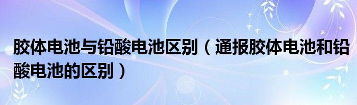 胶体电池与铅酸电池区别(通报胶体电池和铅酸电池的区别)