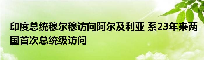 印度总统穆尔穆访问阿尔及利亚 系23年来两国首次总统级访问