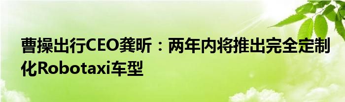 曹操出行CEO龚昕:两年内将推出完全定制化Robotaxi车型