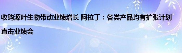 收购源叶生物带动业绩增长 阿拉丁:各类产品均有扩张计划|直击业绩会