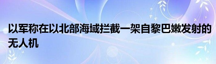 以军称在以北部海域拦截一架自黎巴嫩发射的无人机