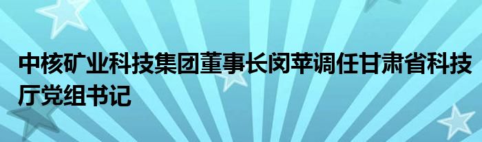 中核矿业科技集团董事长闵苹调任甘肃省科技厅党组书记