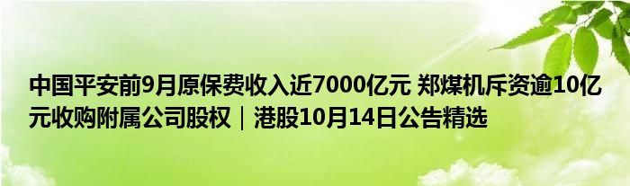 中国平安前9月原保费收入近7000亿元 郑煤机斥资逾10亿元收购附属公司股权|港股10月14日公告精选